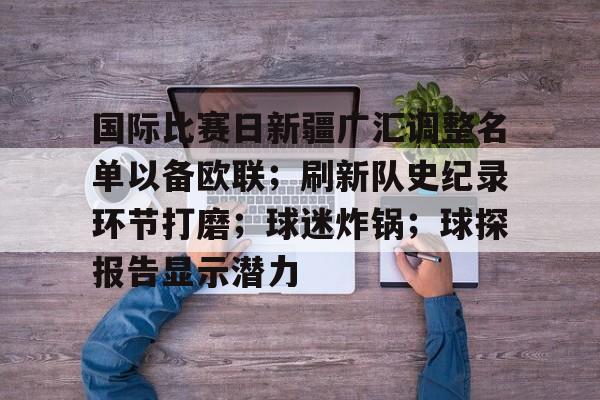 KAIYUN SPORTS官网-关于国际比赛日新疆广汇调整名单以备欧联；刷新队史纪录环节打磨；球迷炸锅；球探报告显示潜力的信息